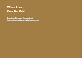 Where Love Does Not Exist 1
Where Love
Does Not Exist
Drawings, Pictures, Stories about
Crimes Against Humanity in North Korea
 