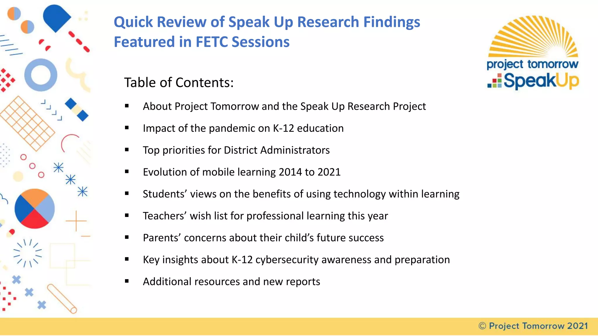 Quick Review of Speak Up Research Findings
Featured in FETC Sessions
Table of Contents:
▪ About Project Tomorrow and the Speak Up Research Project
▪ Impact of the pandemic on K-12 education
▪ Top priorities for District Administrators
▪ Evolution of mobile learning 2014 to 2021
▪ Students’ views on the benefits of using technology within learning
▪ Teachers’ wish list for professional learning this year
▪ Parents’ concerns about their child’s future success
▪ Key insights about K-12 cybersecurity awareness and preparation
▪ Additional resources and new reports
 