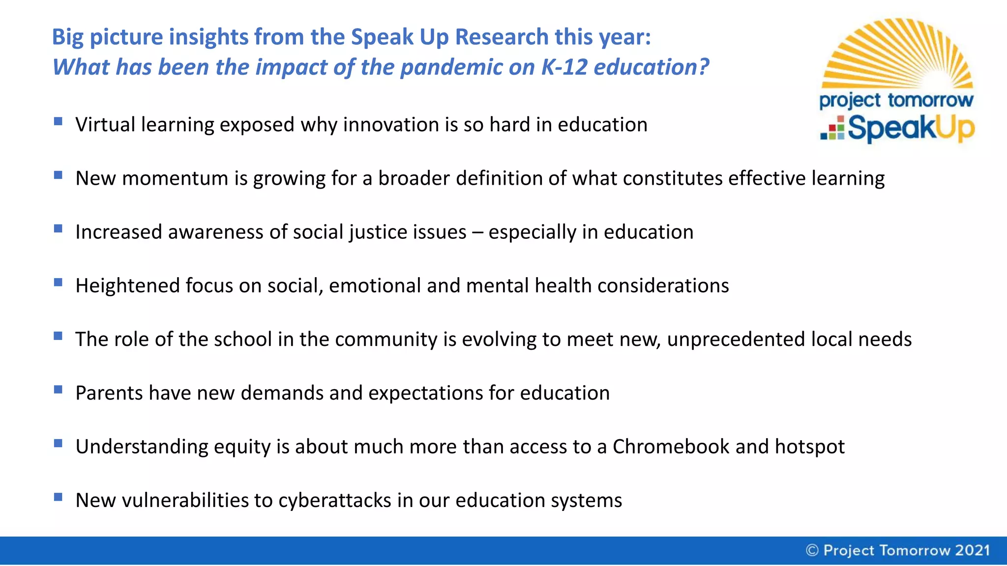 Big picture insights from the Speak Up Research this year:
What has been the impact of the pandemic on K-12 education?
▪ Virtual learning exposed why innovation is so hard in education
▪ New momentum is growing for a broader definition of what constitutes effective learning
▪ Increased awareness of social justice issues – especially in education
▪ Heightened focus on social, emotional and mental health considerations
▪ The role of the school in the community is evolving to meet new, unprecedented local needs
▪ Parents have new demands and expectations for education
▪ Understanding equity is about much more than access to a Chromebook and hotspot
▪ New vulnerabilities to cyberattacks in our education systems
 