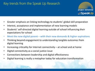 Key trends from the Speak Up Research
• Greater emphasis on linking technology to students’ global skill preparation
• Interest, acceptance and implementation of new learning models
• Students’ self-directed digital learning outside of school influencing their
expectations for school
• Meet the new digital parent – with their new demands & higher aspirations
• Thinking beyond engagement to understanding tangible outcomes from
digital learning
• Increasing criticality for Internet connectivity – at school and at home
• Digital connectivity as a social justice issue
• Connections between leadership and digital effectiveness
• Digital learning is really a metaphor today for education transformation
 