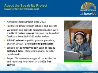 About the Speak Up Project
(www.tomorrow.org/speakup)
 Annual research project since 2003
 Facilitated 100% through schools and districts
 We design and provide education leaders with
a suite of online surveys they can use to collect
feedback from their K-12 stakeholders
 All K-12 schools – public, private, parochial,
charter, virtual - are eligible to participate
 Schools get summary report with all locally
collected data + state and national data for
benchmarks
 Project Tomorrow manages all data collection
and reporting for schools as a 100% free
service
 