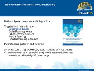 More resources available at www.tomorrow.org
National Speak Up reports and infographics
Targeted and thematic reports
Educational Equity
Digital learning trends
School communications
Mobile learning
Blended learning outcomes
Presentations, podcasts and webinars
Services: consulting, workshops, evaluation and efficacy studies
 We have expertise in the evaluation of mobile implementations, new
classroom models and digital content usage
 