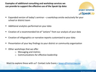 Examples of additional consulting and workshop services we
can provide to support the effective use of the Speak Up data:
 Expanded version of today’s seminar – a workshop onsite exclusively for your
school or district team
 Additional analytics performed on your data
 Creation of a recommended list of “actions” from our analysis of your data
 Creation of infographics or narrative reports customized to your data
 Presentation of your key findings to your district or community organization
 Other workshops that we offer
o Messaging and metrics
o Communications for effective leadership
Want to explore these with us? Contact Julie Evans – jevans@tomorrow.org
 