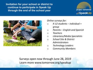 Invitation for your school or district to
continue to participate in Speak Up
through the end of the school year
Online surveys for:
o K-12 students – individual +
group
o Parents – English and Spanish
o Teachers
o Librarians/Media Specialists
o School Site & District
Administrators
o Technology Leaders
o Community Members
Surveys open now through June 28, 2019
Learn more www.tomorrow.org/speakup
 