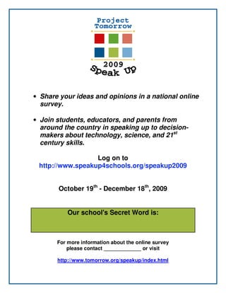 • Share your ideas and opinions in a national online
  survey.

• Join students, educators, and parents from
  around the country in speaking up to decision-
  makers about technology, science, and 21st
  century skills.

                  Log on to
 http://www.speakup4schools.org/speakup2009


       October 19th - December 18th, 2009


           Our school's Secret Word is:
                       ccisd
       For more information about the online survey
           please contactSusan Carpenter or visit
                          _____________

       http://www.tomorrow.org/speakup/index.html
 