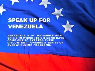 SPEAK UP FOR
VENEZUELA
VENEZUELA IS IN THE MIDDLE OF A
CRISIS IN WHICH ITS CITIZENS HAVE
COME OUT TO EXPRESS THEIR
DISCONTENT TOWARDS A SERIES OF
OVERWHELMING PROBLEMS.

 
