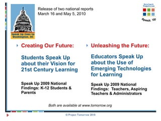 Creating Our Future:   Students Speak Up about their Vision for 21st Century Learning Speak Up 2009 National Findings: K-12 Students & Parents Unleashing the Future: Educators Speak Up about the Use of Emerging Technologies for Learning  Speak Up 2009 National Findings:  Teachers, Aspiring Teachers & Administrators © Project Tomorrow 2010 Release of two national reports March 16 and May 5, 2010 Both are available at www.tomorrow.org 