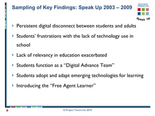 Sampling of Key Findings: Speak Up 2003 – 2009 Persistent digital disconnect between students and adults Students’ frustrations with the lack of technology use in school Lack of relevancy in education exacerbated  Students function as a “Digital Advance Team” Students adopt and adapt emerging technologies for learning Introducing the “Free Agent Learner”  © Project Tomorrow 2010 