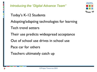 © Project Tomorrow 2010 Introducing the “Digital Advance Team” Today’s K-12 Students Adopting/adapting technologies for learning Tech trend setters  Their use predicts widespread acceptance Out of school use drives in school use Pace car for others Teachers ultimately catch up 