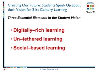 Creating Our Future: Students Speak Up about their Vision for 21st Century Learning Three Essential Elements in the Student Vision Digitally–rich learning   Un–tethered learning  Social–based learning © Project Tomorrow 2010 