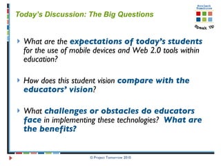 Today’s Discussion: The Big Questions What are the  expectations   of today’s students  for the use of mobile devices and Web 2.0 tools within education? How does this student vision  compare with the educators’ vision ? What  challenges or obstacles do educators face  in implementing these technologies?  What are the benefits?   © Project Tomorrow 2010 