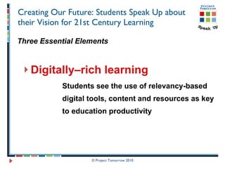Creating Our Future: Students Speak Up about their Vision for 21st Century Learning Three Essential Elements Digitally–rich learning   Students see the use of relevancy-based  digital tools, content and resources as key  to education productivity © Project Tomorrow 2010 