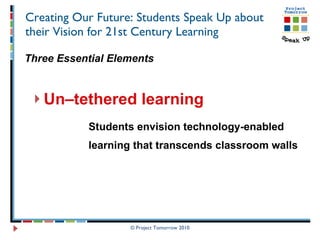 Creating Our Future: Students Speak Up about their Vision for 21st Century Learning Three Essential Elements Un–tethered learning  Students envision technology-enabled  learning that transcends classroom walls © Project Tomorrow 2010 