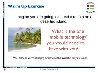 Warm Up Exercise  © Project Tomorrow 2010 Imagine you are going to spend a month on a deserted island. What is the one  “ mobile technology”    you would need to  have with you? Yes, solar power re-charging stations will be available on your island.  