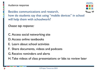 © Project Tomorrow 2010 Audience response Besides communications and research,  how do students say that using “mobile devices” in school will help them with schoolwork? Choose top response: Access social networking site Access online textbooks Learn about school activities  Share documents, videos and podcasts Receive reminders and alerts Take videos of class presentations or labs to review later 