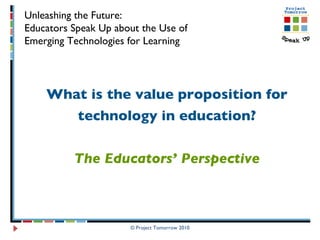 What is the value proposition for technology in education? The Educators’ Perspective © Project Tomorrow 2010 Unleashing the Future:  Educators Speak Up about the Use of  Emerging Technologies for Learning 