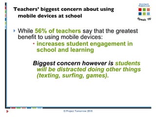 Teachers’ biggest concern about using  mobile devices at school   While  56% of teachers  say that the greatest benefit to using mobile devices:  increases student engagement in school and learning  Biggest concern however is  students will be distracted doing other things (texting, surfing, games). © Project Tomorrow 2010 