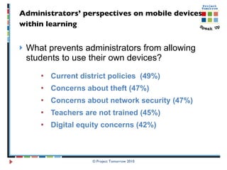 Administrators’ perspectives on mobile devices  within learning   What prevents administrators from allowing students to use their own devices? Current district policies  (49%) Concerns about theft (47%) Concerns about network security (47%) Teachers are not trained (45%)  Digital equity concerns (42%)  © Project Tomorrow 2010 
