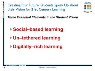 Creating Our Future: Students Speak Up about their Vision for 21st Century Learning Three Essential Elements in the Student Vision Social–based learning Un–tethered learning  Digitally–rich learning   © Project Tomorrow 2010 