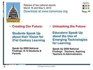 Creating Our Future:   Students Speak Up about their Vision for 21st Century Learning Speak Up 2009 National Findings: K-12 Students & Parents Unleashing the Future: Educators Speak Up about the Use of Emerging Technologies for Learning  Speak Up 2009 National Findings:  Teachers, Aspiring Teachers & Administrators © Project Tomorrow 2010 Release of two national reports March 16 and May 5, 2010 Download at www.tomorrow.org 