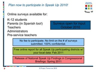 © Project Tomorrow 2010 Online surveys available for: K-12 students Parents (in Spanish too!) Teachers Administrators Pre-service teachers   Surveys open for input:  October 2010 Plan now to participate in Speak Up 2010!  Free online report for all Speak Up participating districts w/ your local data: Feb 2011 Release of National Speak Up Findings in Congressional Briefings: Spring 2011 No fee to participate. No limit on the # of surveys submitted. 100% confidential. 
