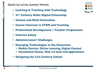 Learning & Teaching with Technology 21 st  Century Skills: Digital Citizenship Science and Math Instruction Career Interests in STEM and Teaching  Professional Development / Teacher Preparation  Internet Safety Administrators’ Challenges Emerging Technologies in the Classroom Mobile Devices, Online Learning, Digital Content Educational Games, Web 2.0 tools and applications Designing the 21st Century School © Project Tomorrow 2010 Speak Up survey question themes 