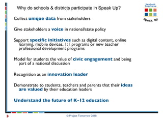Collect  unique data  from stakeholders Give stakeholders a  voice  in national/state policy Support  specific initiatives  such as digital content, online learning, mobile devices, 1:1 programs or new teacher professional development programs Model for students the value of  civic engagement  and being part of a national discussion Recognition as an  innovation leader   Demonstrate to students, teachers and parents that their  ideas are valued  by their education leaders Understand the future of K-12 education © Project Tomorrow 2010 Why do schools & districts participate in Speak Up? 