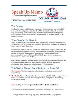 Speak Up Memo
The Voice of Young Conservatives

THE WEEK OF MARCH 22, 2010


The Outrage
Used and forgotten. In 2008, young people gave Democrats their vote and in 2009 
Democrats showed young people the door. Well it’s time to tell the Democrats to 
stop and listen up. From health care to student loan reform, Democratic policies 
have consistently ignored the needs of our generation.  If we want change, 2010 
must be different.
 
What You Can Do About It
Speak up! As a conservative we must begin to win hearts and minds before we can 
win elections. The process starts by educating people about what we truly believe. It 
starts with you in the classroom.
  
We’ll arm you with the facts you need to win the argument. It’s your job to carry the 
message on to your campus. It’s your job to speak up! By engaging ourselves in the 
debate, we’ll spread the message of conservatism – the message of small 
government, Uiscal responsibility, and individual rights – to one campus, one 
classroom, and one student at a time.

Over the next Uive weeks the CRNC will be looking into the growing entitlements that 
left unreformed will doom this country’s Uiscal future. We must realize that 
government is not the solution to the problem…it IS the problem.

This Week’s Theme: Dems’ Reform is a Bitter Pill
The Promise: “We have to pass the bill so that you can Uind out what is in it...” ‐ 
Nancy Pelosi 

The Reality: For once Madame Speaker was exactly right. We did have to pass the 
bill to Uind out what was in it. But as new polls show, young adults are not liking 
what they are seeing.


Fact 1: Polling Shows Young Adults Do Not Like Health Care Reform


A Rasmussen poll taken a week after the reforms were signed into law Uinds that 


A weekly publication by the College Republican National Committee. Copyright 2010.
 