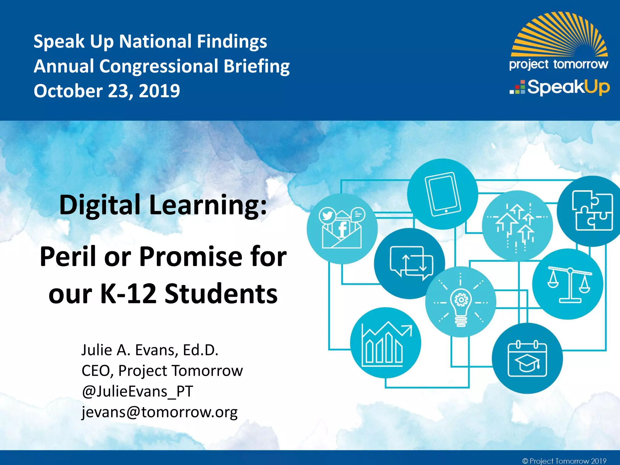 Speak Up National Findings
Annual Congressional Briefing
October 23, 2019
Julie A. Evans, Ed.D.
CEO, Project Tomorrow
@JulieEvans_PT
jevans@tomorrow.org
Digital Learning:
Peril or Promise for
our K-12 Students
 