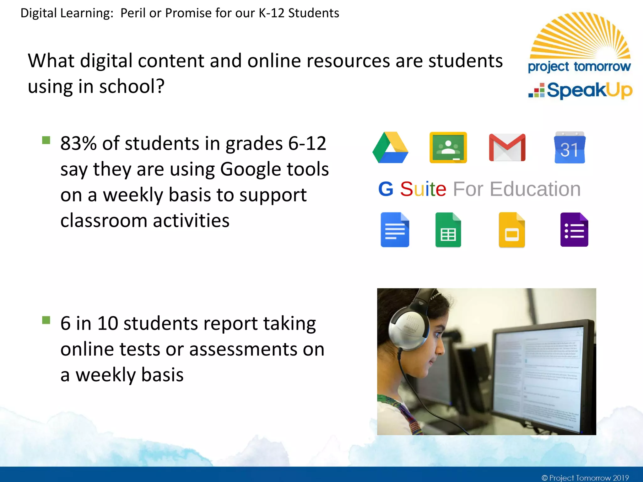 Digital Learning: Peril or Promise for our K-12 Students
What digital content and online resources are students
using in school?
▪ 83% of students in grades 6-12
say they are using Google tools
on a weekly basis to support
classroom activities
▪ 6 in 10 students report taking
online tests or assessments on
a weekly basis
 