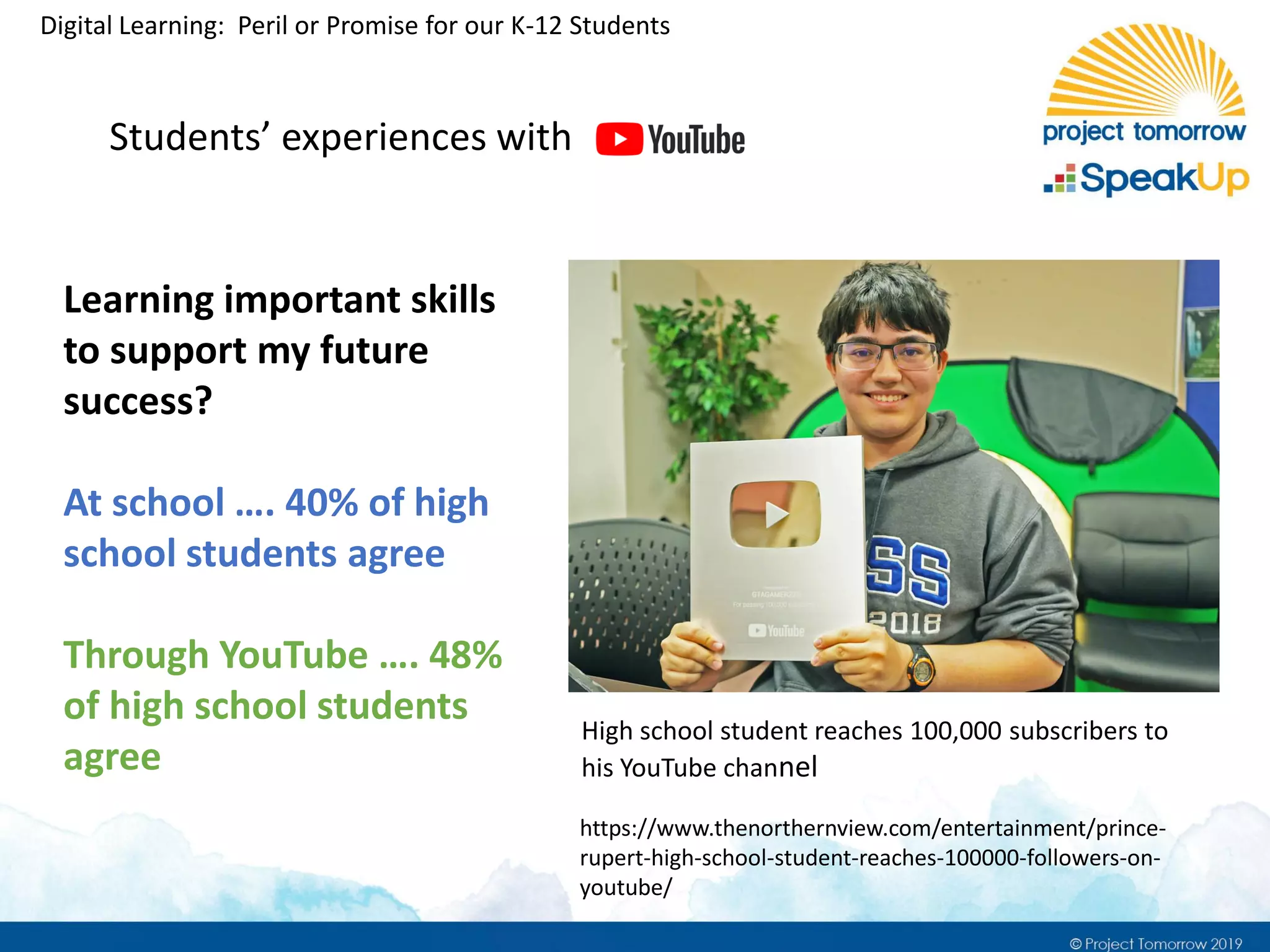 Digital Learning: Peril or Promise for our K-12 Students
Students’ experiences with
Learning important skills
to support my future
success?
At school …. 40% of high
school students agree
Through YouTube …. 48%
of high school students
agree
High school student reaches 100,000 subscribers to
his YouTube channel
https://www.thenorthernview.com/entertainment/prince-
rupert-high-school-student-reaches-100000-followers-on-
youtube/
 