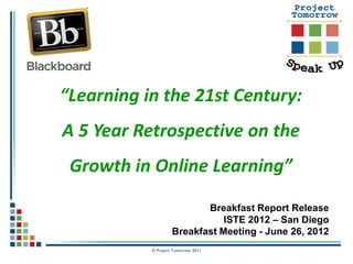 “Learning in the 21st Century:
A 5 Year Retrospective on the
 Growth in Online Learning”

                           Breakfast Report Release
                               ISTE 2012 – San Diego
                    Breakfast Meeting - June 26, 2012
           © Project Tomorrow 2011
 