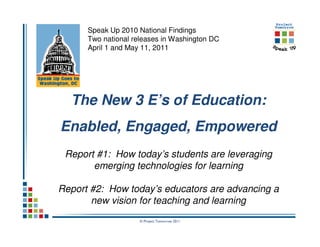 Speak Up 2010 National Findings
      Two national releases in Washington DC
      April 1 and May 11, 2011




  The New 3 E’s of Education:
Enabled, Engaged, Empowered
 Report #1: How today’s students are leveraging
       emerging technologies for learning

Report #2: How today’s educators are advancing a
       new vision for teaching and learning
                     © Project Tomorrow 2011
 
