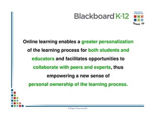 Online learning enables a greater personalization
 of the learning process for both students and
   educators and facilitates opportunities to
    collaborate with peers and experts, thus
          empowering a new sense of
  personal ownership of the learning process.



                    © Project Tomorrow 2011
 