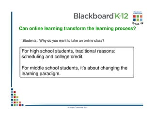 Can online learning transform the learning process?

 Students: Why do you want to take an online class?


 For high school students, traditional reasons:
 scheduling and college credit.

 For middle school students, it’s about changing the
 learning paradigm.




                            © Project Tomorrow 2011
 