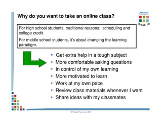 Why do you want to take an online class?

For high school students, traditional reasons: scheduling and
college credit.
For middle school students, it’s about changing the learning
paradigm.

                    Get extra help in a tough subject
                    More comfortable asking questions
                    In control of my own learning
                    More motivated to learn
                    Work at my own pace
                    Review class materials whenever I want
                    Share ideas with my classmates

                            © Project Tomorrow 2011
 