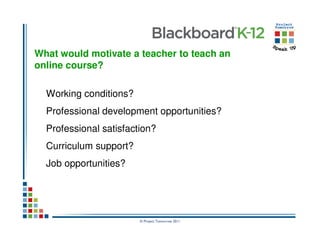 What would motivate a teacher to teach an
online course?

  Working conditions?
  Professional development opportunities?
  Professional satisfaction?
  Curriculum support?
  Job opportunities?




                        © Project Tomorrow 2011
 