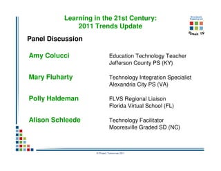 Learning in the 21st Century:
              2011 Trends Update
Panel Discussion

Amy Colucci                   Education Technology Teacher
                              Jefferson County PS (KY)

Mary Fluharty                 Technology Integration Specialist
                              Alexandria City PS (VA)

Polly Haldeman                FLVS Regional Liaison
                              Florida Virtual School (FL)

Alison Schleede               Technology Facilitator
                              Mooresville Graded SD (NC)



                    © Project Tomorrow 2011
 