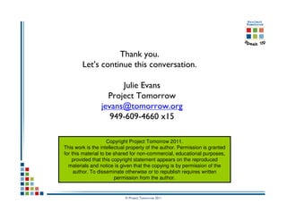 Thank you.
        Let’s continue this conversation.

                       Julie Evans
                   Project Tomorrow
                 jevans@tomorrow.org
                    949-609-4660 x15

                     Copyright Project Tomorrow 2011.
This work is the intellectual property of the author. Permission is granted
for this material to be shared for non-commercial, educational purposes,
    provided that this copyright statement appears on the reproduced
  materials and notice is given that the copying is by permission of the
     author. To disseminate otherwise or to republish requires written
                        permission from the author.


                            © Project Tomorrow 2011
 
