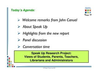 Today’s Agenda:


       Welcome remarks from John Canuel
       About Speak Up
       Highlights from the new report
       Panel discussion
       Conversation time
            Speak Up Research Project:
        Views of Students, Parents, Teachers,
           Librarians and Administrators

                    © Project Tomorrow 2011
 