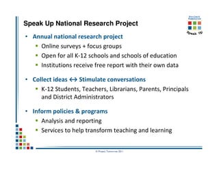 Speak Up National Research Project
• Annual national research project
    Online surveys + focus groups
    Open for all K-12 schools and schools of education
    Institutions receive free report with their own data

• Collect ideas ↔ Stimulate conversations
     K-12 Students, Teachers, Librarians, Parents, Principals
     and District Administrators

• Inform policies & programs
     Analysis and reporting
     Services to help transform teaching and learning

                          © Project Tomorrow 2011
 