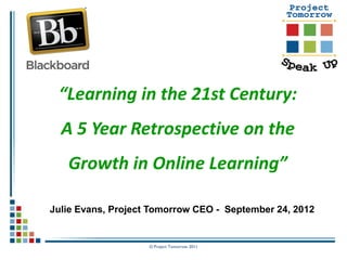 “Learning in the 21st Century:
  A 5 Year Retrospective on the
   Growth in Online Learning”

Julie Evans, Project Tomorrow CEO - September 24, 2012


                    © Project Tomorrow 2011
 