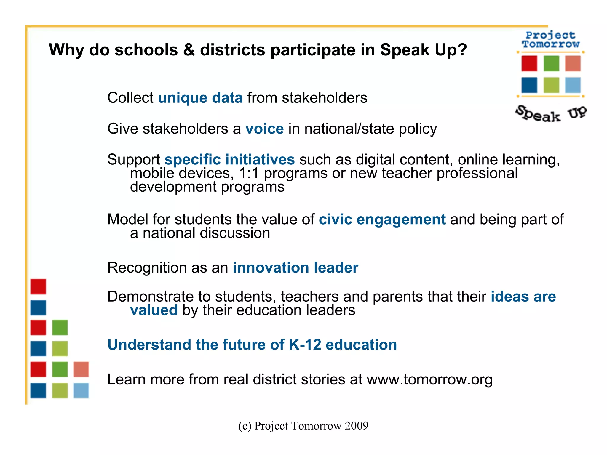 Collect  unique data  from stakeholders Give stakeholders a  voice  in national/state policy Support  specific initiatives  such as digital content, online learning, mobile devices, 1:1 programs or new teacher professional development programs Model for students the value of  civic engagement  and being part of a national discussion Recognition as an  innovation leader   Demonstrate to students, teachers and parents that their  ideas are valued  by their education leaders Understand the future of K-12 education Learn more from real district stories at www.tomorrow.org (c) Project Tomorrow 2009 Why do schools & districts participate in Speak Up? 