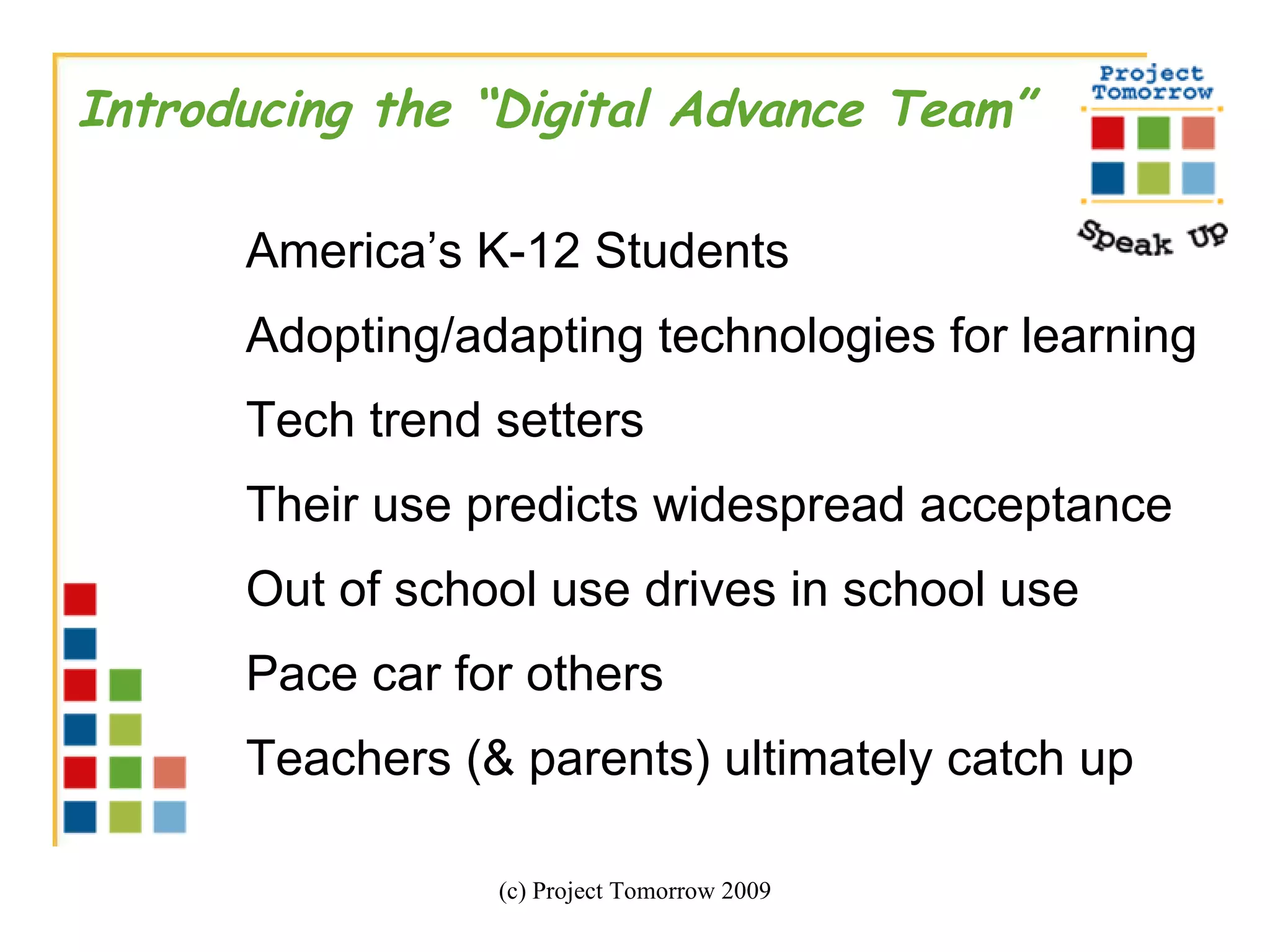 (c) Project Tomorrow 2009 Introducing the “Digital Advance Team” America’s K-12 Students Adopting/adapting technologies for learning Tech trend setters  Their use predicts widespread acceptance Out of school use drives in school use Pace car for others Teachers (& parents) ultimately catch up 