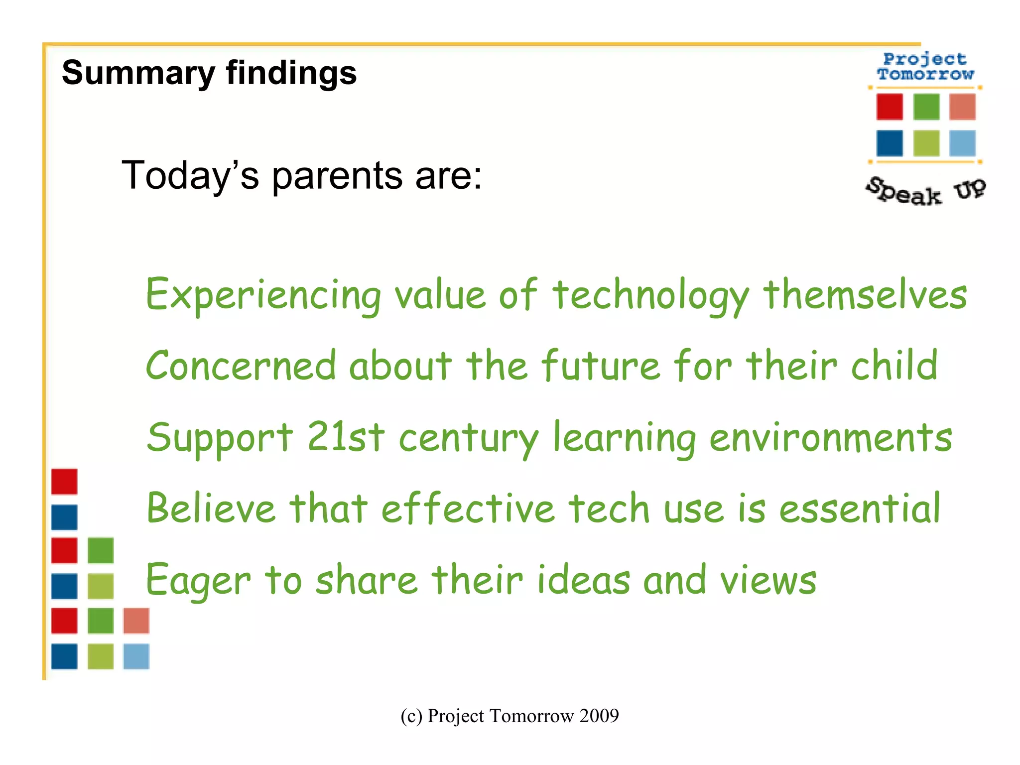Summary findings  (c) Project Tomorrow 2009 Today’s parents are:  Experiencing value of technology themselves Concerned about the future for their child Support 21st century learning environments Believe that effective tech use is essential  Eager to share their ideas and views 