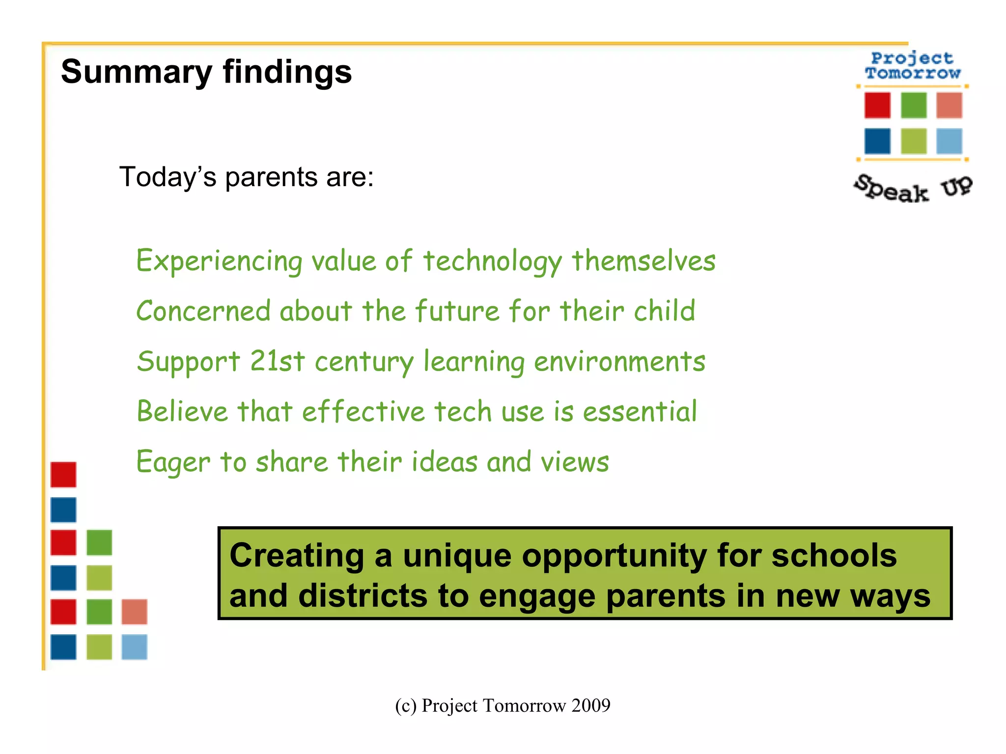 Summary findings  (c) Project Tomorrow 2009 Today’s parents are:   Experiencing value of technology themselves Concerned about the future for their child Support 21st century learning environments Believe that effective tech use is essential  Eager to share their ideas and views Creating a unique opportunity for schools and districts to engage parents in new ways  