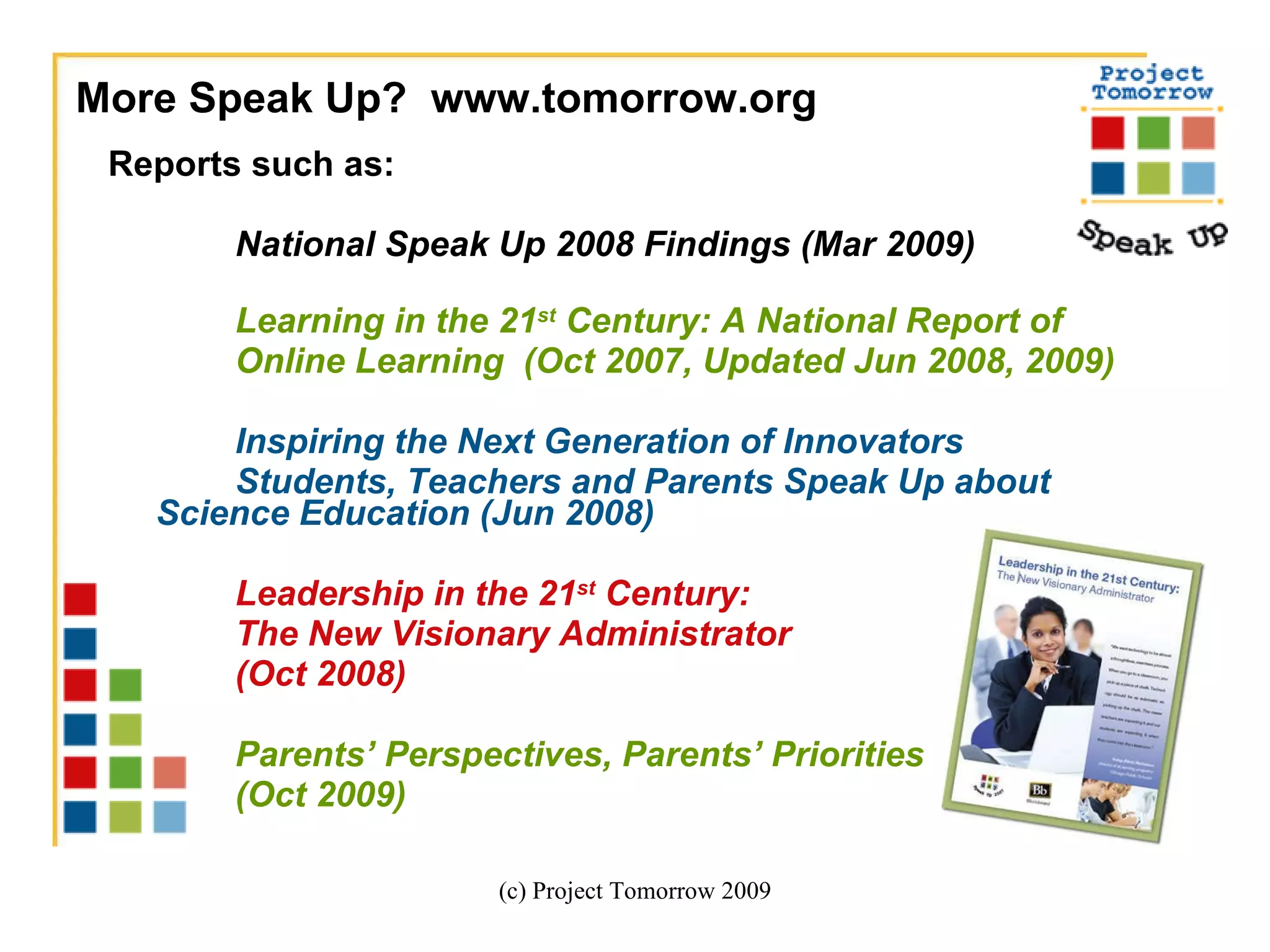 Reports such as:  National Speak Up 2008 Findings (Mar 2009) Learning in the 21 st  Century: A National Report of  Online Learning  (Oct 2007, Updated Jun 2008, 2009) Inspiring the Next Generation of Innovators Students, Teachers and Parents Speak Up about  Science Education (Jun 2008) Leadership in the 21 st  Century:  The New Visionary Administrator  (Oct 2008)  Parents’ Perspectives, Parents’ Priorities (Oct 2009)  (c) Project Tomorrow 2009 More Speak Up?  www.tomorrow.org  