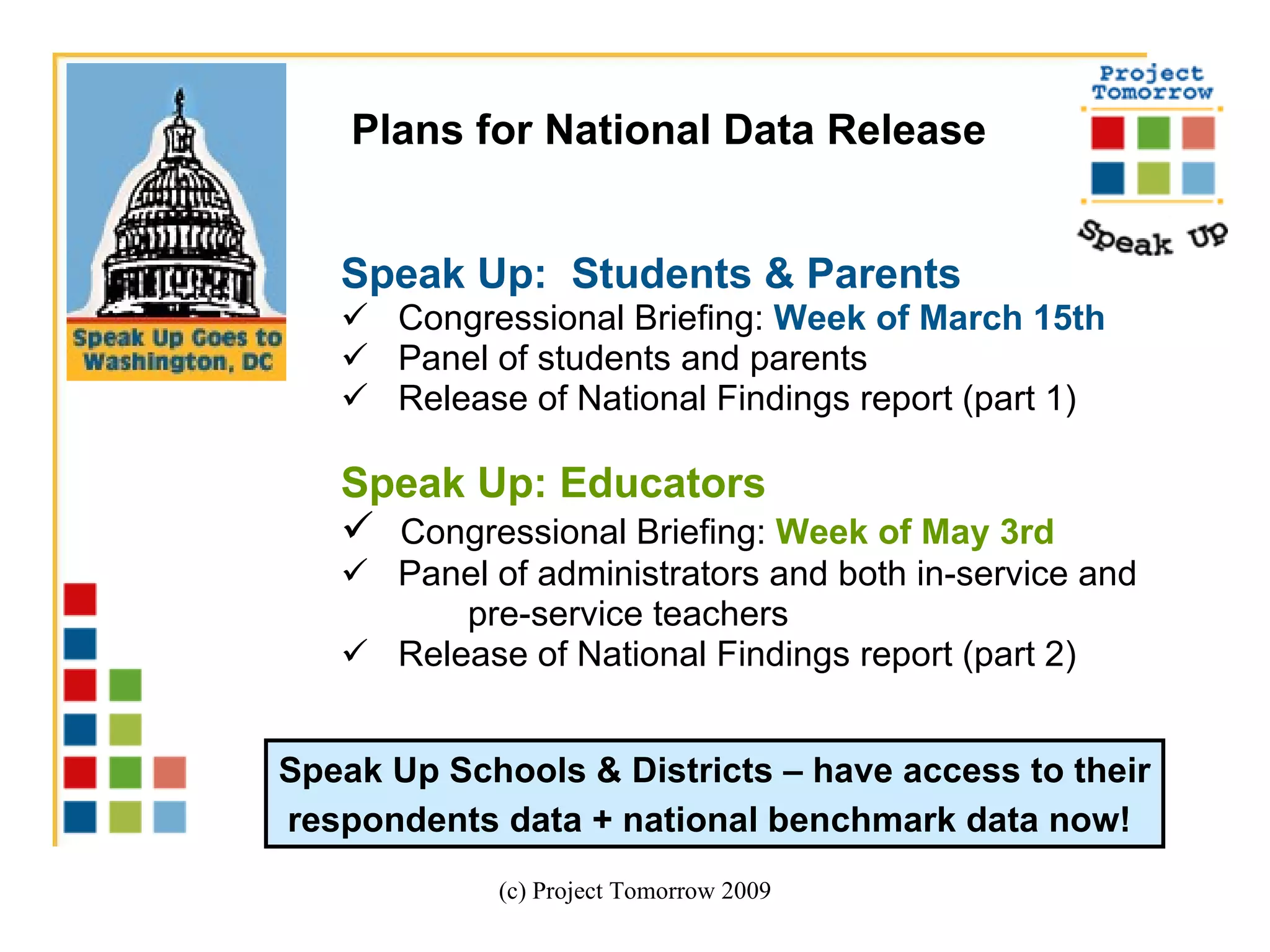 Speak Up:  Students & Parents Congressional Briefing:  Week of March 15th Panel of students and parents  Release of National Findings report (part 1) Speak Up: Educators   Congressional Briefing:  Week of May 3rd Panel of administrators and both in-service and  pre-service teachers Release of National Findings report (part 2)  (c) Project Tomorrow 2009 Plans for National Data Release  Speak Up Schools & Districts – have access to their respondents data + national benchmark data now!   