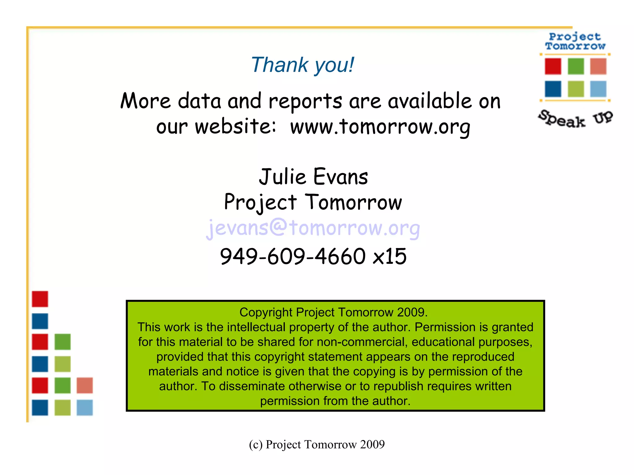 (c) Project Tomorrow 2009 More data and reports are available on  our website:  www.tomorrow.org Julie Evans Project Tomorrow [email_address] 949-609-4660 x15 Copyright Project Tomorrow 2009.  This work is the intellectual property of the author. Permission is granted for this material to be shared for non-commercial, educational purposes, provided that this copyright statement appears on the reproduced materials and notice is given that the copying is by permission of the author. To disseminate otherwise or to republish requires written permission from the author. Thank you! 