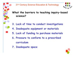 21 st  Century Science Education & Technology What the barriers to teaching inquiry-based science?  Lack of time to conduct investigations Inadequate equipment or materials Lack of funding to purchase materials Pressure to conform to a prescribed curriculum Inadequate space  